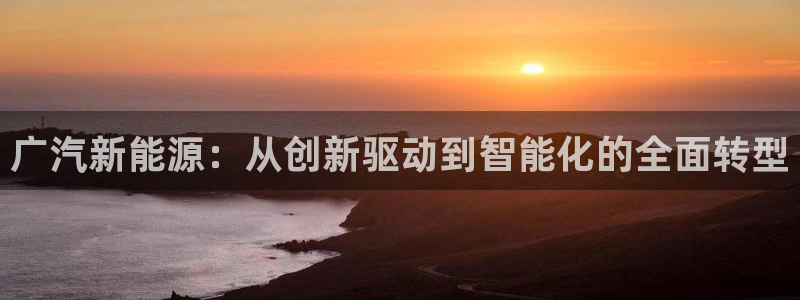 新宝gg登录:广汽新能源:从创新驱动到智能化的全面转型