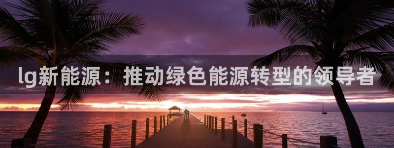 新宝gg打发:lg新能源:推动绿色能源转型的领导者